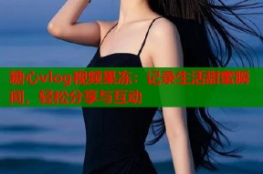 糖心vlog视频果冻：记录生活甜蜜瞬间，轻松分享与互动