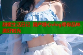 甜蜜生活日记 国产糖心vlog带你品味美好时光