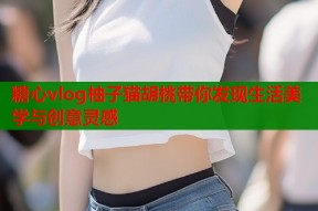 糖心vlog柚子猫胡桃带你发现生活美学与创意灵感