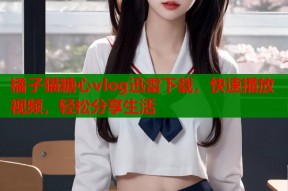 橘子猫糖心vlog迅雷下载，快速播放视频，轻松分享生活