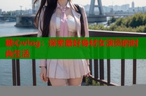 糖心vlog：探索最好身材女演员的时尚生活