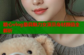 糖心vlog最具魅力女演员身材颜值全解析