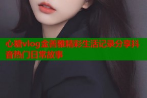 心糖vlog金善雅精彩生活记录分享抖音热门日常故事