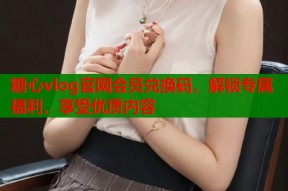 糖心vlog官网会员兑换码，解锁专属福利，享受优质内容