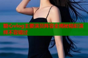 糖心vlog主要演员阵容全揭秘精彩演绎不容错过