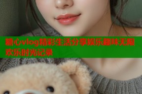 糖心vlog精彩生活分享娱乐趣味无限欢乐时光记录