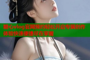 糖心vlog官网预约轻松开启专属创作体验快速便捷尽在掌握