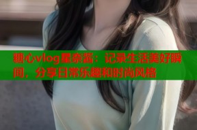 糖心vlog星奈酱：记录生活美好瞬间，分享日常乐趣和时尚风格