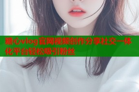 糖心vlog官网视频创作分享社交一体化平台轻松吸引粉丝