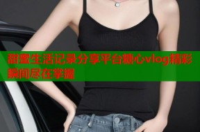 甜蜜生活记录分享平台糖心vlog精彩瞬间尽在掌握