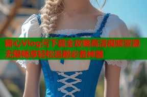 糖心Vlog污下载全攻略高清视频资源无限畅享轻松追剧必备神器