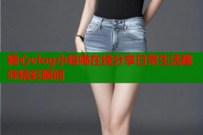 糖心vlog小晗喵在线分享日常生活趣味精彩瞬间