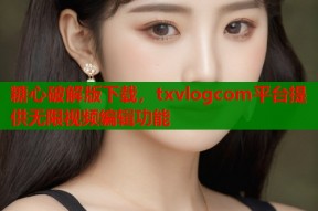 糖心破解版下载，txvlogcom平台提供无限视频编辑功能