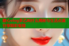 糖心vlog多乙叫什么揭秘与生活点滴分享精彩集锦