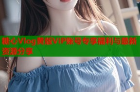 糖心Vlog黄版VIP账号专享福利与最新资源分享