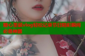 糖心圣诞vlog轻松记录节日精彩瞬间必备神器