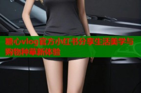 糖心vlog官方小红书分享生活美学与购物种草新体验