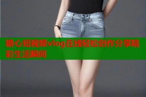 糖心短视频vlog在线轻松创作分享精彩生活瞬间