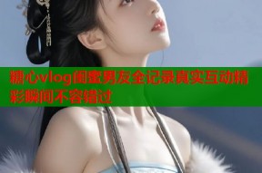 糖心vlog闺蜜男友全记录真实互动精彩瞬间不容错过