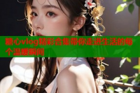糖心vlog精彩合集带你走进生活的每个温暖瞬间