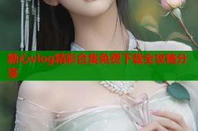 糖心vlog精彩合集免费下载全攻略分享
