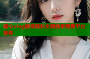 糖心vlog剧情精彩全网独家观看平台推荐