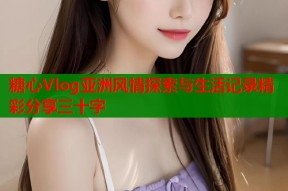 糖心Vlog亚洲风情探索与生活记录精彩分享三十字