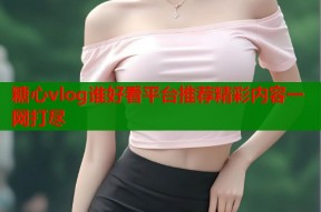 糖心vlog谁好看平台推荐精彩内容一网打尽
