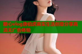 糖心vlog唐伯虎真实生活创意分享高清无广告体验