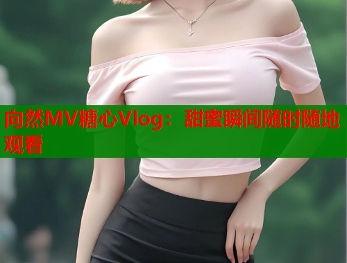 向然MV糖心Vlog：甜蜜瞬间随时随地观看  第2张