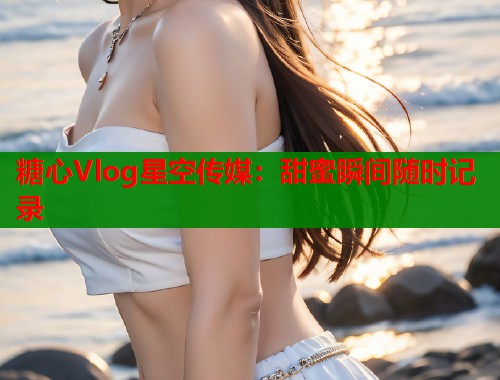 糖心Vlog星空传媒:甜蜜瞬间随时记录 第1张 糖心Vlog星空传媒:甜蜜瞬间随时记录 第1张