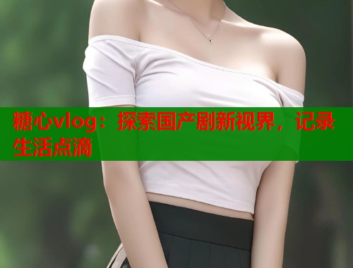 糖心vlog：探索国产剧新视界，记录生活点滴  第1张