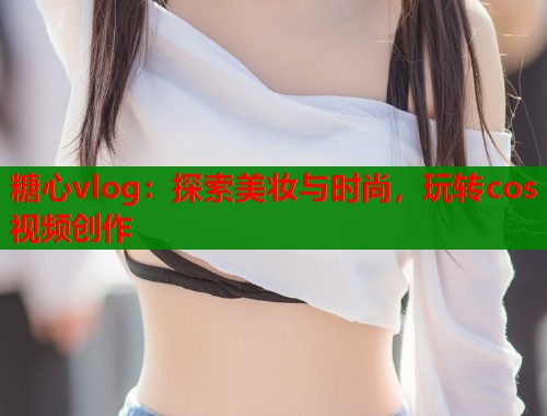 糖心vlog:探索美妆与时尚,玩转cos视频创作 第1张 糖心vlog:探索美妆与时尚,玩转cos视频创作 第1张