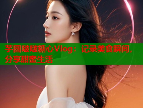 芋圆啵啵糖心Vlog:记录美食瞬间,分享甜蜜生活 第1张 芋圆啵啵糖心Vlog:记录美食瞬间,分享甜蜜生活 第1张