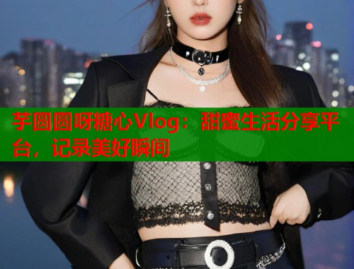 芋圆圆呀糖心Vlog：甜蜜生活分享平台，记录美好瞬间  第2张