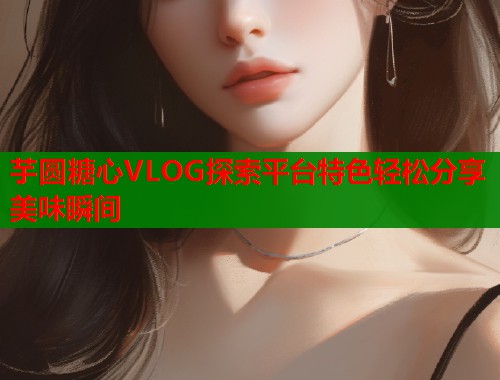 芋圆糖心VLOG探索平台特色轻松分享美味瞬间  第1张
