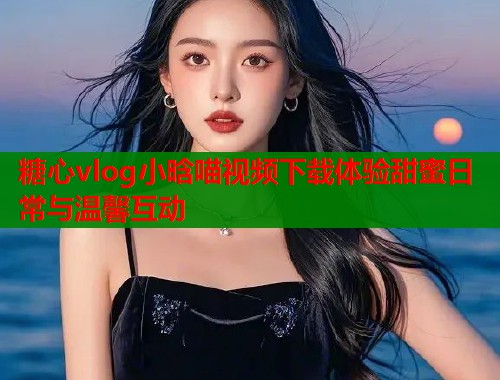 糖心vlog小晗喵视频下载体验甜蜜日常与温馨互动 第2张 糖心vlog小晗喵视频下载体验甜蜜日常与温馨互动 第2张