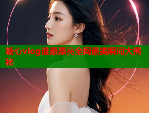 糖心vlog谁最漂亮全网最美瞬间大揭秘  第1张