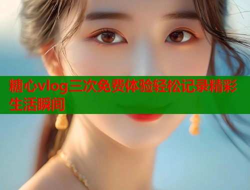 糖心vlog三次免费体验轻松记录精彩生活瞬间  第1张