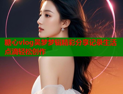 糖心vlog吴梦梦辑精彩分享记录生活点滴轻松创作  第2张