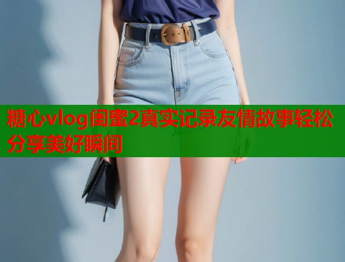 糖心vlog闺蜜2真实记录友情故事轻松分享美好瞬间 第1张 糖心vlog闺蜜2真实记录友情故事轻松分享美好瞬间 第1张