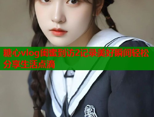 糖心vlog闺蜜到访2记录美好瞬间轻松分享生活点滴 第1张 糖心vlog闺蜜到访2记录美好瞬间轻松分享生活点滴 第1张