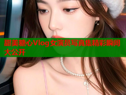 甜美糖心Vlog女演员写真集精彩瞬间大公开  第1张