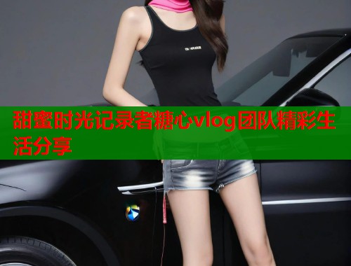 甜蜜时光记录者糖心vlog团队精彩生活分享  第1张