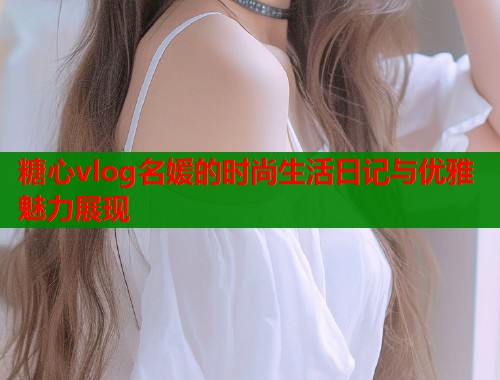 糖心vlog名媛的时尚生活日记与优雅魅力展现  第1张