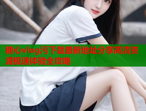 糖心vlog污下载最新地址分享高清资源极速体验全攻略 第1张 糖心vlog污下载最新地址分享高清资源极速体验全攻略 第1张