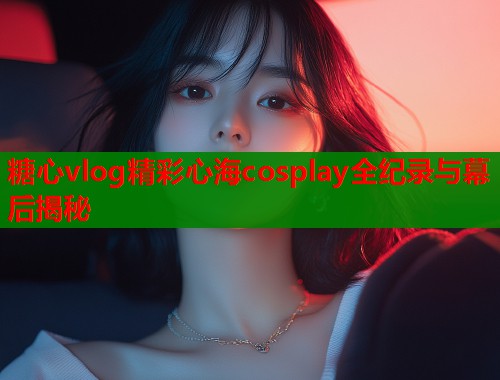 糖心vlog精彩心海cosplay全纪录与幕后揭秘  第1张