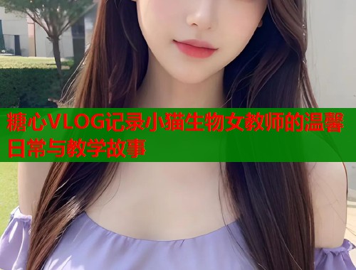 糖心VLOG记录小猫生物女教师的温馨日常与教学故事  第1张