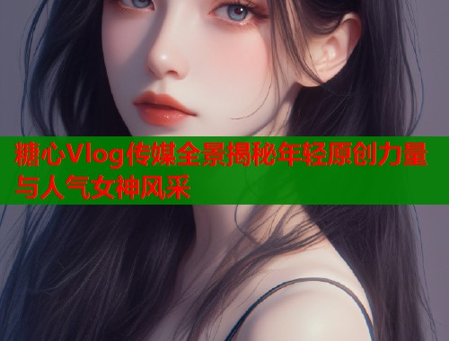 糖心Vlog传媒全景揭秘年轻原创力量与人气女神风采  第1张