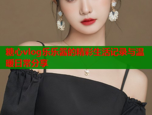 糖心vlog乐乐酱的精彩生活记录与温暖日常分享  第1张